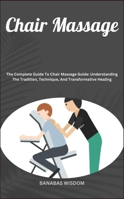 Chair Massage: The Complete Guide To Chair Massage Guide: Understanding The Tradition, Technique, And Transformative Healing by Wisdom, Banabas