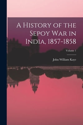 A History of the Sepoy War in India, 1857-1858; Volume 1 by Kaye, John William