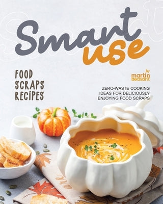 Smart-Use Food Scraps Recipes: Zero-Waste Cooking Ideas for Deliciously Enjoying Food Scraps by Beasant, Martin