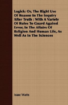 Logick: Or, The Right Use Of Reason In The Inquiry After Truth: With A Variety Of Rules To Guard Against Error, In The Affairs by Watts, Isaac
