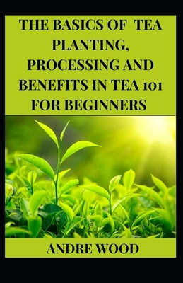 The Basics Of Tea Planting, Processing And Benefit In Tea 101 For Beginners by Wood, Andre
