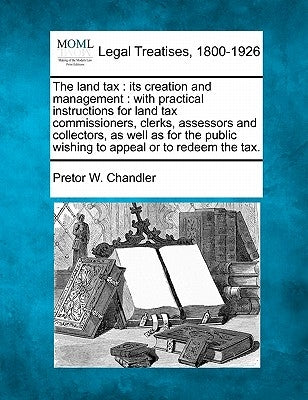 The Land Tax: Its Creation and Management: With Practical Instructions for Land Tax Commissioners, Clerks, Assessors and Collectors, by Chandler, Pretor Whitty