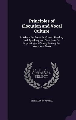 Principles of Elocution and Vocal Culture: In Which the Rules for Correct Reading and Speaking, and Directions for Improving and Strengthening the Voi by Atwell, Benjamin W.