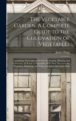 The Vegetable Garden. A Complete Guide to the Cultivation of Vegetables; Containing Thorough Instructions for Sowing, Planting, and Cultivating all Ki by Hogg, James
