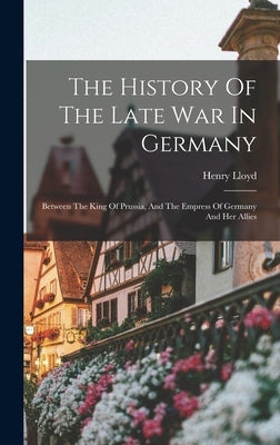 The History Of The Late War In Germany: Between The King Of Prussia, And The Empress Of Germany And Her Allies by Lloyd, Henry