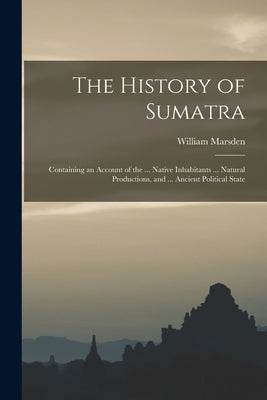 The History of Sumatra: Containing an Account of the ... Native Inhabitants ... Natural Productions, and ... Ancient Political State by Marsden, William