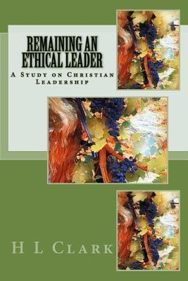 Remaining an Ethical Leader: A Study on Ethical Christian Leadership by Clark, H. L.