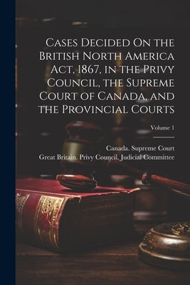 Cases Decided On the British North America Act, 1867, in the Privy Council, the Supreme Court of Canada, and the Provincial Courts; Volume 1 by Great Britain Privy Council Judicia