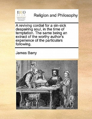 A Reviving Cordial for a Sin-Sick Despairing Soul, in the Time of Temptation. the Same Being an Extract of the Worthy Author's Experience of the Parti by Barry, James
