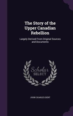 The Story of the Upper Canadian Rebellion: Largely Derived From Original Sources and Documents by Dent, John Charles