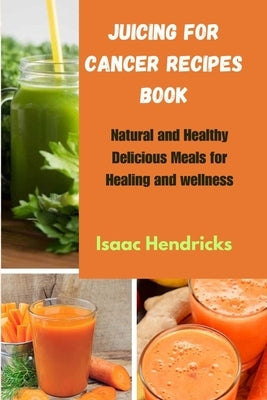 Juicing for Cancer Recipes Book: Natural and Healthy Delicious Meals for Healing and wellness by Hendricks, Isaac