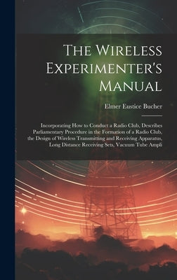 The Wireless Experimenter's Manual: Incorporating How to Conduct a Radio Club, Describes Parliamentary Procedure in the Formation of a Radio Club, the by Bucher, Elmer Eustice