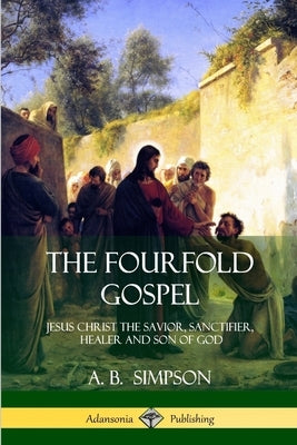 The Fourfold Gospel: Jesus Christ the Savior, Sanctifier, Healer and Son of God by Simpson, A. B.