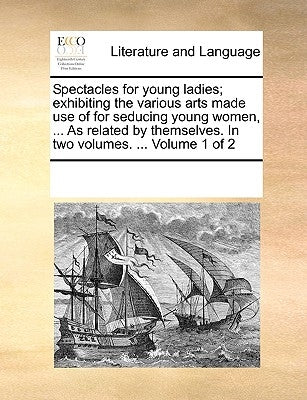 Spectacles for Young Ladies; Exhibiting the Various Arts Made Use of for Seducing Young Women, ... as Related by Themselves. in Two Volumes. ... Volum by Multiple Contributors