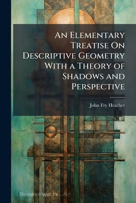 An Elementary Treatise On Descriptive Geometry With a Theory of Shadows and Perspective by Heather, John Fry