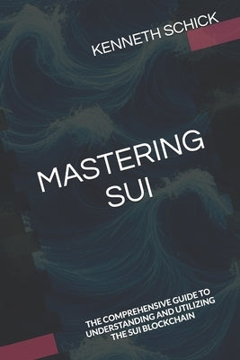 Mastering Sui: The Comprehensive Guide to Understanding and Utilizing the Sui Blockchain by Schick, Kenneth
