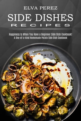 Side Dish Recipes: A One-of-a-kind Homemade Potato Side Dish Cookbook (Happiness Is When You Have a Beginner Side Dish Cookbook!) by Perez, Elva