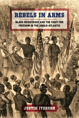 Rebels in Arms: Black Resistance and the Fight for Freedom in the Anglo-Atlantic by Iverson, Justin