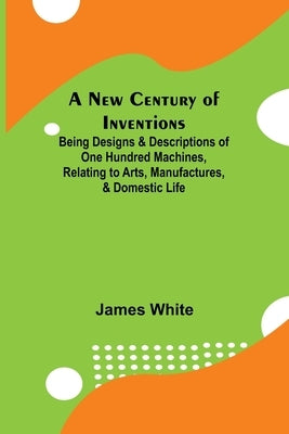 A New Century of Inventions; Being Designs & Descriptions of One Hundred Machines, Relating to Arts, Manufactures, & Domestic Life by White, James