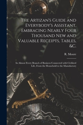 The Artizan's Guide and Everybody's Assistant, Embracing Nearly Four Thousand New and Valuable Receipts, Tables, &c. [microform]: in Almost Every Bran by Moore, R. (Richard) Fl 1871-1907