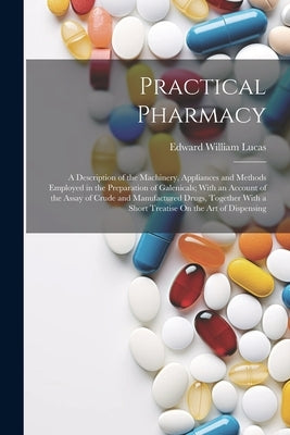 Practical Pharmacy: A Description of the Machinery, Appliances and Methods Employed in the Preparation of Galenicals; With an Account of t by Lucas, Edward William