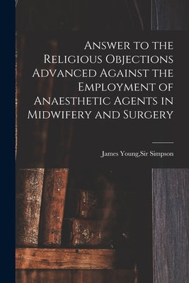 Answer to the Religious Objections Advanced Against the Employment of Anaesthetic Agents in Midwifery and Surgery by Simpson, James Young