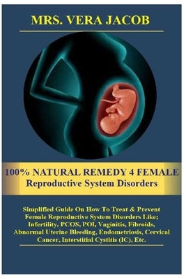 100% NATURAL REMEDY 4 FEMALE Reproductive System Disorders: Simplified Guide On How To Treat &Prevent Female Reproductive System Disorders Like;Infert by Jacob, Vera