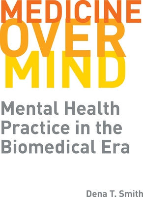 Medicine Over Mind: Mental Health Practice in the Biomedical Era by Smith, Dena T.