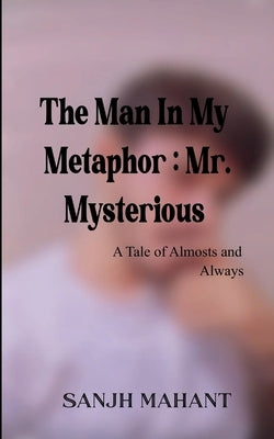 The Man In My Metaphor: Mr. Mysterious A Tale of Almosts and Always by Mahant, Sanjh