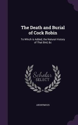 The Death and Burial of Cock Robin: To Which is Added, the Natural History of That Bird, &c by Anonymous