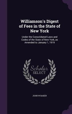 Williamson's Digest of Fees in the State of New York: Under the Consolidated Laws and Codes of the State of New York, as Amended to January 1, 1919 by Baker, John W.