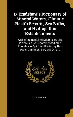 B. Bradshaw's Dictionary of Mineral Waters, Climatic Health Resorts, Sea Baths, and Hydropathic Establishments: Giving the Names of Doctors, Hotels Wh by Bradshaw, B.