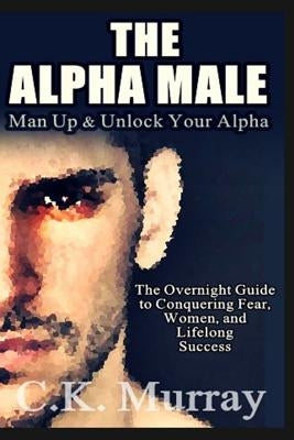 The Alpha Male: An Overnight Guide to Conquering Fear, Women, and Lifelong Success by Murray, C. K.