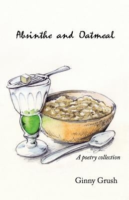 Absinthe and Oatmeal: A Poetry Collection by Grush, Ginny