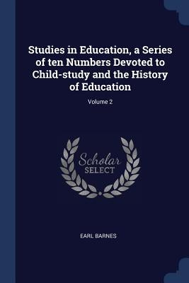 Studies in Education, a Series of ten Numbers Devoted to Child-study and the History of Education; Volume 2 by Barnes, Earl