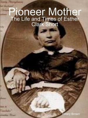Pioneer Mother: The Life and Times of Esther Clark Short by Brown, Hillary
