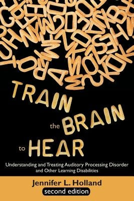 Train the Brain to Hear: Understanding and Treating Auditory Processing Disorder, Dyslexia, Dysgraphia, Dyspraxia, Short Term Memory, Executive by Holland, Jennifer L.