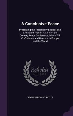 A Conclusive Peace: Presenting the Historically Logical, and a Feasible, Plan of Action for the Coming Peace Conference, Which Will Co-Ord by Taylor, Charles Fremont