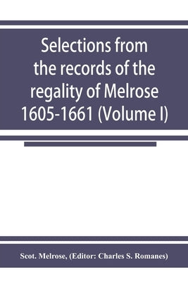 Selections from the records of the regality of Melrose 1605-1661 (Volume I) by Melrose, Scot