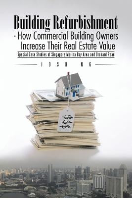 Building Refurbishment - How Commercial Building Owners Increase Their Real Estate Value: Special Case Studies of Singapore Marina Bay Area and Orchar by Ng, Josh