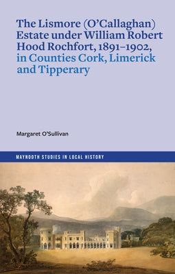 The Lismore (O'Callaghan) Estate Under William Robert Hood Rochfort, 1891-1902, in Counties Cork, Limerick and Tipperary by O'Sullivan, Margaret