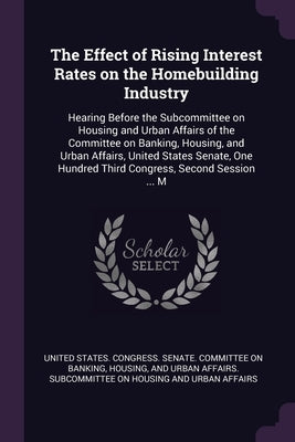 The Effect of Rising Interest Rates on the Homebuilding Industry: Hearing Before the Subcommittee on Housing and Urban Affairs of the Committee on Ban by United States Congress Senate Committ