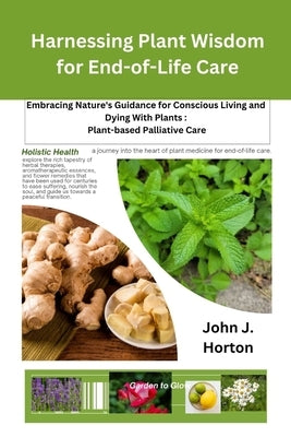 Harnessing Plant Wisdom for End-of-Life Care: Embracing Nature's Guidance for Conscious Living and Dying With Plants: Plant-based Palliative Care by Horton, John J.
