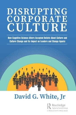 Disrupting Corporate Culture: How Cognitive Science Alters Accepted Beliefs about Culture and Culture Change and Its Impact on Leaders and Change Ag by White Jr, David G.