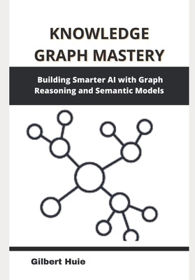Knowledge Graph Mastery: Building Smarter AI with Graph Reasoning and Semantic Models by Huie, Gilbert