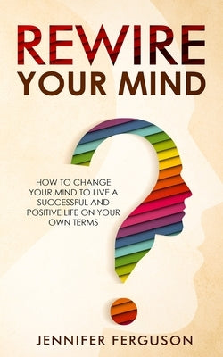Rewire Your Mind: How To Change Your Mind To Live A Successful And Positive Life On Your Own Terms by Ferguson, Jennifer
