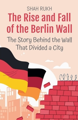 The Rise and Fall of the Berlin Wall: The Story Behind the Wall That Divided a City by Rukh, Shah