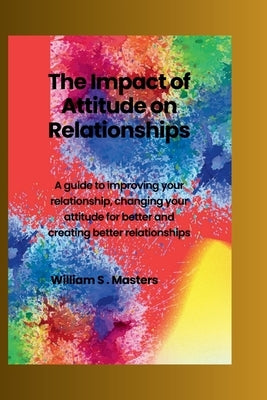 The Impact of Attitudes on Relationships: A guide to improving your relationship, how to change your attitude for better and creating better relations by Masters, Williams S.