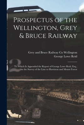 Prospectus of the Wellington, Grey & Bruce Railway [microform]: to Which is Appended the Report of George Lowe Reid, Esq., on the Survey of the Line t by Wellington, Grey And Bruce Railway Co