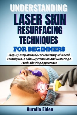 Understanding Laser Skin Resurfacing Techniques for Beginners: Step-By-Step Methods For Mastering Advanced Techniques In Skin Rejuvenation And Restori by Eiden, Aurelio